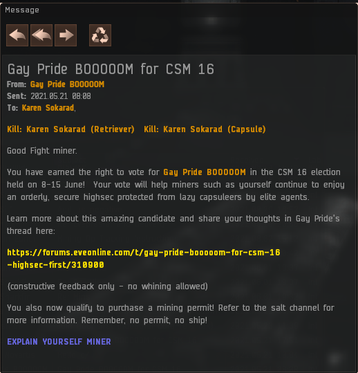 Gay Pride BOOOOOM for CSM 16
From: Gay Pride BOOOOOM
Sent: 2021.05.21 08:08
To: Karen Sokarad,  

Kill: Karen Sokarad (Retriever)  Kill: Karen Sokarad (Capsule) 

Good Fight miner.

You have earned the right to vote for Gay Pride BOOOOOM in the CSM 16 election held on 8-15 June!  Your vote will help miners such as yourself continue to enjoy an orderly, secure highsec protected from lazy capsuleers by elite agents.

Learn more about this amazing candidate and share your thoughts in Gay Pride's thread here:

https://forums.eveonline.com/t/gay-pride-booooom-for-csm-16-highsec-first/310900

(constructive feedback only - no whining allowed)

You also now qualify to purchase a mining permit! Refer to the salt channel for more information. Remember, no permit, no ship!

EXPLAIN YOURSELF MINER 